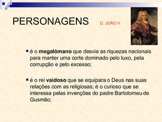 é o  megalómano  que desvia as riquezas nacionais para manter uma corte dominado pelo luxo, pela corrupção e pelo excesso;  é o rei  vaidoso  que se equipara o Deus nas suas relações com as religiosas; é o curioso que se interessa pelas invenções do padre Bartolomeu de Gusmão;  PERSONAGENS  D. JOÃO V 