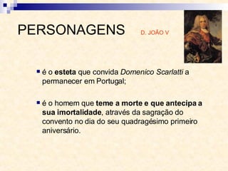 é o  esteta  que convida  Domenico Scarlatti  a permanecer em Portugal;  é o homem que  teme a morte e que antecipa a sua imortalidade , através da sagração do convento no dia do seu quadragésimo primeiro aniversário. PERSONAGENS  D. JOÃO V 