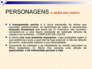 PERSONAGENS  D. MARIA ANA JOSEFA   A  transgressão onírica  é a única expressão da rainha que sucumbe, posteriormente, ao sentimento de culpa. A pecaminosa  atracção incestuosa  que sente por D. Francisco, seu cunhado, conduzem-na a uma busca constante de redenção através da oração e da confissão. - COMPLEXO DE CULPA. A rainha  vive num ambiente repressivo , cujas proibições regem a sua existência e para a qual não há fuga possível, a não ser através do sonho, onde pode explorar a sua sensualidade.  Consciente da virilidade e da infidelidade do marido (abundam os filhos bastardos), D. Maria Ana assume uma atitude de  passividade  e de infelicidade perante a vida . 