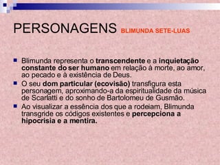 PERSONAGENS   BLIMUNDA SETE-LUAS Blimunda representa o  transcendente  e a  inquietação constante do ser humano  em relação à morte, ao amor, ao pecado e à existência de Deus.  O seu  dom particular (ecovisão)  transfigura esta personagem, aproximando-a da espiritualidade da música de Scarlatti e do sonho de Bartolomeu de Gusmão.  Ao visualizar a essência dos que a rodeiam, Blimunda transgride os códigos existentes e  percepciona a hipocrisia e a mentira. 