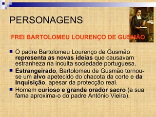 PERSONAGENS FREI BARTOLOMEU LOURENÇO DE GUSMÃO O padre Bartolomeu Lourenço de Gusmão  representa as novas ideias  que causavam estranheza na inculta sociedade portuguesa.  Estrangeirado , Bartolomeu de Gusmão tornou-se um  alvo  apetecido do chacota da corte e  da Inquisição , apesar da protecção real. Homem  curioso e grande orador sacro  (a sua fama aproxima-o do padre António Vieira). 