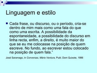 Linguagem e estilo Cada frase, ou discurso, ou o período, cria-se dentro de mim mais como uma fala do que como uma escrita. A possibilidade da espontaneidade, a possibilidade do discurso em linha recta, enfim, a direito, é muito maior do que se eu me colocasse na posição de quem escreve. No fundo, ao escrever estou colocado na posição de quem fala.” José Saramago, in  Conversas, Mário Ventura,  Publ. Dom Quixote, 1986   