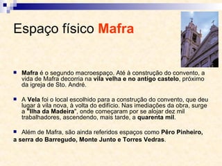 Espaço físico  Mafra   Mafra  é o segundo macroespaço. Até à construção do convento, a vida de Mafra decorria na  vila velha e no antigo castelo , próximo da igreja de Sto. André.  A  Vela  foi o local escolhido para a construção do convento, que deu lugar à vila nova, à volta do edifício. Nas imediações da obra, surge a  "Ilha da Madeira ", onde começaram por se alojar dez mil trabalhadores, ascendendo, mais tarde, a  quarenta mil . Além de Mafra, são ainda referidos espaços como  Pêro Pinheiro, a serra do Barregudo, Monte Junto e Torres Vedras . 