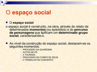 O  espaço social O  espaço social o espaço social é construído, na obra, através do relato de determinados  momentos  (ou episódios) e do  percurso de personagens  que tipificam um  determinado grupo social , caracterizando-o. Ao nível da construção do espaço social, destacam-se os seguintes momentos:  PROCISSÃO DA QUARESMA AUTOS-DE-FÉ A TOURADA PROCISSÃO DO CORPO DE DEUS O TRABALHO NO CONVENTO 