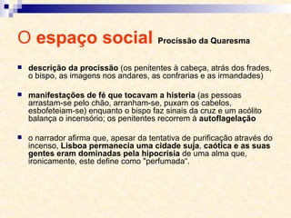 O  espaço social  Procissão da Quaresma descrição da procissão  (os penitentes à cabeça, atrás dos frades, o bispo, as imagens nos andares, as confrarias e as irmandades) manifestações de fé que tocavam a histeria  (as pessoas arrastam-se pelo chão, arranham-se, puxam os cabelos, esbofeteiam-se) enquanto o bispo faz sinais da cruz e um acólito balança o incensório; os penitentes recorrem à  autoflagelação o narrador afirma que, apesar da tentativa de purificação através do incenso,  Lisboa permanecia uma cidade suja ,  caótica e as suas gentes eram dominadas pela hipocrisia  de uma alma que, ironicamente, este define como "perfumada“. 