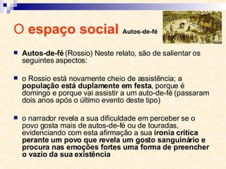 O  espaço social  Autos-de-fé Autos-de-fé  (Rossio) Neste relato, são de salientar os seguintes aspectos: o Rossio está novamente cheio de assistência; a  população está duplamente em festa , porque é domingo e porque vai assistir a um auto-de­fé (passaram dois anos após o último evento deste tipo) o narrador revela a sua dificuldade em perceber se o povo gosta mais de autos-de-fé ou de touradas, evidenciando com esta afirmação a sua  ironia crítica perante um povo que revela um gosto sanguinário e procura nas emoções fortes uma forma de preencher o vazio da sua existência 