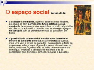 O  espaço social  Autos-de-fé a  assistência feminina , à janela, exibe as suas  toilettes , preocupa-se com  pormenores fúteis relativos à sua aparência  (a segurança dos sinaizinhos no rosto, a borbulha encoberta), e aproveita a ocasião para se entregar a  jogos de sedução  com os pretendentes que se passeiam em baixo a  proximidade da morte dos condenados constitui o motivo do ambiente de festa ; esta constatação suscita, mais uma vez, a crítica do narrador - na realidade, o facto de as pessoas saberem que alguns dos sentenciados iriam, em breve, arder nas fogueiras não as inibia de se refrescarem com água, limonada e talhadas de melancia e de se consolarem com tremoços, pinhões, tâmaras e queijadas;  
