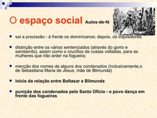O  espaço social  Autos-de-fé sai a procissão - à frente os dominicanos; depois, os inquisidores distinção entre os vários sentenciados (através do gorro e sambenito), assim como o crucifixo de costas voltadas, para as mulheres que irão arder na fogueira;  menção dos nomes de alguns dos condenados (inclusivamente,o de Sebastiana Maria de Jesus, mãe de Blimunda) início da relação entre Baltasar e Blimunda punição dos condenados pelo Santo Ofício - o povo dança em frente das fogueiras 
