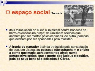 O  espaço social  Tourada dois toiros saem do curro e investem contra bonecos de barro colocados na praça; de um saem coelhos que acabam por ser mortos pelos capinhas, de outro, pombas que acabam por ser apanhadas pela multidão A  ironia do narrador  é ainda traduzida pela constatação de que, em Lisboa,  as pessoas não estranham o cheiro a carne queimada, acrescentando ainda numa perspectiva crítica, que a morte dos judeus é positiva, pois os seus bens são deixados à Coroa. 