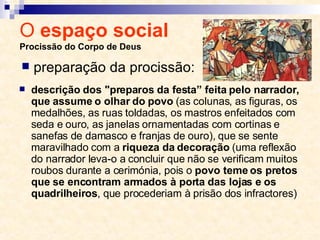 O  espaço social  Procissão do Corpo de Deus descrição dos "preparos da festa” feita pelo narrador, que assume o olhar do povo  (as colunas, as figuras, os medalhões, as ruas toldadas, os mastros enfeitados com seda e ouro, as janelas ornamentadas com cortinas e sanefas de damasco e franjas de ouro), que se sente maravilhado com a  riqueza da decoração  (uma reflexão do narrador leva-o a concluir que não se verificam muitos roubos durante a cerimónia, pois o  povo teme os pretos que se encontram armados à porta das lojas e os quadrilheiros , que procederiam à prisão dos infractores) preparação da procissão: 