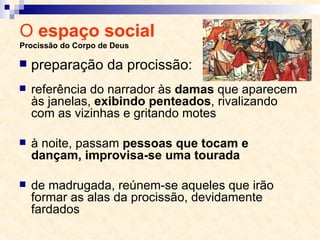 O  espaço social  Procissão do Corpo de Deus referência do narrador às  damas  que aparecem às janelas,  exibindo penteados , rivalizando com as vizinhas e gritando motes à noite, passam  pessoas que tocam e dançam, improvisa-se uma tourada de madrugada, reúnem-se aqueles que irão formar as alas da procissão, devidamente fardados preparação da procissão: 