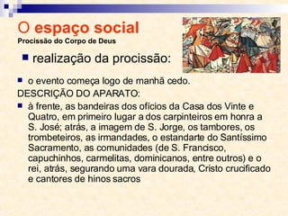 O  espaço social  Procissão do Corpo de Deus o evento começa logo de manhã cedo.  DESCRIÇÃO DO APARATO:  à frente, as bandeiras dos ofícios da Casa dos Vinte e Quatro, em primeiro lugar a dos carpinteiros em honra a S. José; atrás, a imagem de S. Jorge, os tambores, os trombeteiros, as irmandades, o estandarte do Santíssimo Sacramento, as comunidades (de S. Francisco, capuchinhos, carmelitas, dominicanos, entre outros) e o rei, atrás, segurando uma vara dourada, Cristo crucificado e cantores de hinos sacros realização da procissão: 