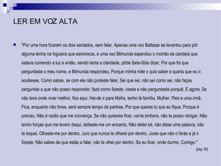 LER EM VOZ ALTA "Por uma hora ficaram os dois sentados, sem falar. Apenas uma vez Baltasar se levantou para pôr alguma lenha na fogueira que esmorecia, e uma vez Blimunda espevitou o morrão da candeia que estava comendo a luz e então, sendo tanta a claridade, pôde Sete-Sóis dizer, Por que foi que perguntaste o meu nome, e Blimunda respondeu, Porque minha mãe o quis saber e queria que eu o soubesse, Como sabes, se com ela não pudeste falar, Sei que sei, não sei como sei, não faças perguntas a que não posso responder, faze como fizeste, vieste e não perguntaste porquê, E agora, Se não tens onde viver melhor, fica aqui, Hei-de ir para Mafra, tenho lá família, Mulher, Pais e uma irmã, Fica, enquanto não fores, será sempre tempo de partires, Por que queres tu que eu fique, Porque é preciso, Não é razão que me convença, Se não quiseres ficar, vai-te embora, não te posso obrigar, Não tenho forças que me levem daqui, deitaste-me um encanto, Não deitei tal, não disse uma palavra, não te toquei, Olhaste-me por dentro, Juro que nunca te olharei por dentro, Juras que não o farás e já o fizeste, Não sabes de que estás a falar, não te olhei por dentro, Se eu ficar, onde durmo, Comigo."  [pág. 56] 