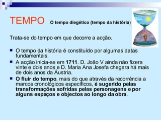 TEMPO  O tempo diegético (tempo da história )   Trata-se do tempo em que decorre a acção. O tempo da história é constituído por algumas datas fundamentais. A acção inicia-se em  1711 . D. João V ainda não fizera vinte e dois anos e D. Maria Ana Josefa chegara há mais de dois anos da Áustria. O fluir do tempo , mais do que através da recorrência a marcos cronológicos específicos,  é sugerido pelas transformações sofridas pelas personagens e por alguns espaços e objectos ao longo da obra . 