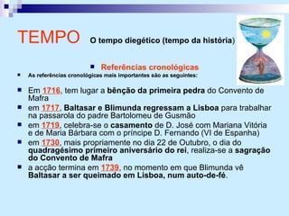 Referências cronológicas As referências cronológicas mais importantes são as seguintes: Em  1716 , tem lugar a  bênção da primeira pedra  do Convento de Mafra em  1717 ,  Baltasar e Blimunda regressam a Lisboa  para trabalhar na passarola do padre Bartolomeu de Gusmão em  1719 , celebra-se o  casamento  de D. José com Mariana Vitória e de Maria Bárbara com o príncipe D. Fernando (VI de Espanha) em  1730 , mais propriamente no dia 22 de Outubro, o dia do  quadragésimo primeiro aniversário do rei , realiza-se a  sagração do Convento de Mafra a acção termina em  1739 , no momento em que Blimunda vê  Baltasar a ser queimado em Lisboa, num auto-de-fé . TEMPO   O tempo diegético (tempo da história )   