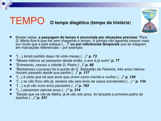 Muitas vezes,  a passagem do tempo é anunciada por situações precisas   "Para D. Maria Ana  é  que lhe vem chegando  o  tempo. A barriga não aguenta crescer mais por muito que  a  pele estique  (.. .)"  ou por referências temporais  que se integram em marcações referenciais – por exemplo: "(…) tendo partido daqui há vinte meses (…)"  p. 72 "Meses inteiros se passaram desde então, o ano é já outro"  p. 77 "Entretanto, nasceu o infante D. Pedro (...)"  p. 88 "Bartolomeu Lourenço foi à quinta de S. Sebastião da Pedreira, três anos inteiros haviam passado desde que partira (. .)”  p. 117 "(...) é certo que há seis anos que vivem como marido e mulher (…)"  p. 130 "(...) se não ficou dito já, sempre são seis anos de casos acontecidos (…) "  p. 134 "(…) e já vão onze anos passados (...)"  p. 162 "(...) passaram catorze anos (…) “ p. 214 "Desde que na vila de Mafra, já lá vão oito anos, foi lançada a primeira pedra da basílica (…)"  p. 231 TEMPO   O tempo diegético (tempo da história )   