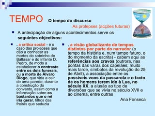 TEMPO  O tempo do discurso .  a crítica social  - é o caso das prolepses que dão a conhecer as mortes do sobrinho de Baltasar e do infante D. Pedro, de modo a estabelecer  o contraste entre os dois funerais , ou  a morte de Álvaro Diogo , que viria a cair de uma parede, durante a construção do convento, assim como a informação sobre  os bastardos que o rei iria gerar , filhos das freiras que seduzia .  a visão globalizante de tempos distintos por parte do narrador  (o tempo da história e, num tempo futuro, o do momento da escrita) - cabem aqui as  referências aos cravos  (outrora, nas pontas das varas dos capelães; muito mais tarde, símbolos da revolução do 25 de Abril), a associação entre os  possíveis voos da passarola e o facto de os homens terem ido à Lua, no século XX , a alusão ao tipo de diversões que se vivia no século XVII e ao cinema, entre outras Ana Fonseca As prolepses (acções futuras) A antecipação de alguns acontecimentos serve os  seguintes objectivos: 