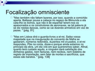 Focalização omnisciente "Mas também não faltam lazeres, por isso, quando a comichão aperta, Baltasar pousa a cabeça no regaço de Blimunda e ela cata-lhe os bichos, que não é de espantar terem-nos os apaixonados e os construtores de aeronaves, se tal palavra já se diz nestas épocas, como se vai dizendo armistício em vez de pazes. " [pág. 91] "Mas em Lisboa dirá o guarda-livros a el-rei, Saiba vossa majestade que na inauguração do convento de Mafra se gastaram, números redondos, duzentos mil cruzados, e el-rei respondeu, Põe na conta, disse-o porque ainda estamos no princípio da obra, um dia virá em que quereremos saber, Afinal, quanto terá custado aquilo, e ninguém dará satisfação dos dinheiros gastos, nem facturas, nem recibos, nem boletins de registo de importação, sem falar de mortes e sacrifícios, que esses são baratos. " [pág. 138] 