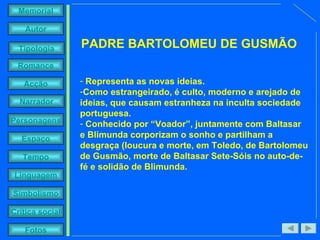 Representa as novas ideias.  Como estrangeirado, é culto, moderno e arejado de ideias, que causam estranheza na inculta sociedade portuguesa. Conhecido por “Voador”, juntamente com Baltasar e Blimunda corporizam o sonho e partilham a desgraça (loucura e morte, em Toledo, de Bartolomeu de Gusmão, morte de Baltasar Sete-Sóis no auto-de-fé e solidão de Blimunda. PADRE BARTOLOMEU DE GUSMÃO 