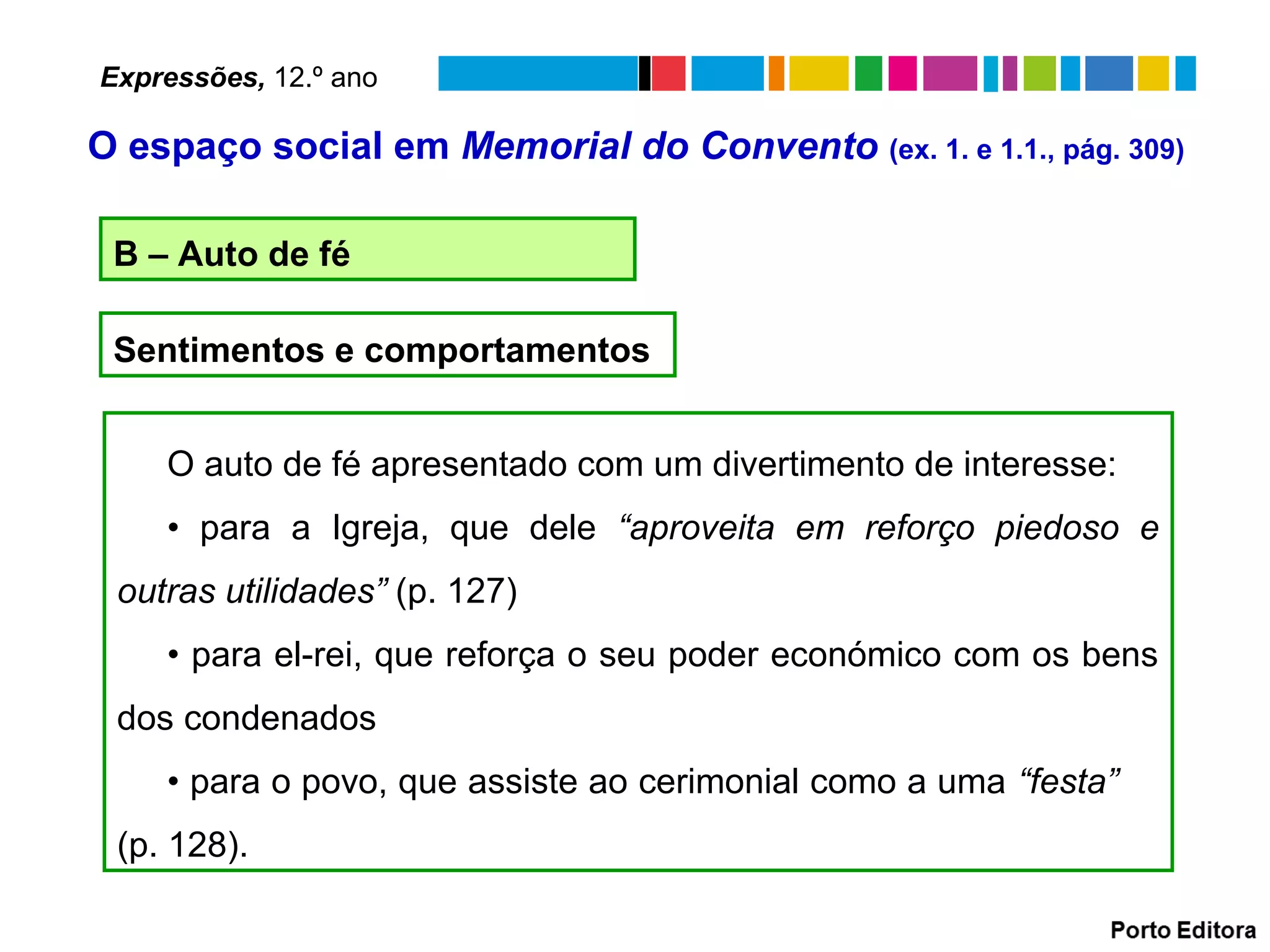 B – Auto de fé
O auto de fé apresentado com um divertimento de interesse:
• para a Igreja, que dele “aproveita em reforço piedoso e
outras utilidades” (p. 127)
• para el-rei, que reforça o seu poder económico com os bens
dos condenados
• para o povo, que assiste ao cerimonial como a uma “festa”
(p. 128).
Sentimentos e comportamentos
Expressões, 12.º ano
O espaço social em Memorial do Convento (ex. 1. e 1.1., pág. 309)
 