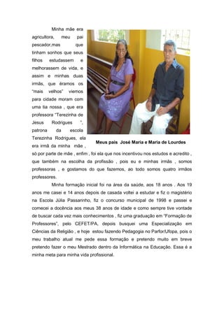 Minha mãe era
agricultora,        meu   pai
pescador,mas              que
tinham sonhos que seus
filhos    estudassem       e
melhorassem de vida, e
assim e minhas duas
irmãs, que éramos os
“mais     velhos”     viemos
para cidade moram com
uma tia nossa , que era
professora “Terezinha de
Jesus      Rodrigues       ”,
patrona        da     escola
Terezinha Rodrigues, ela
                                Meus pais José Maria e Maria de Lourdes
era irmã da minha mãe ,
só por parte de mãe , enfim , foi ela que nos incentivou nos estudos e acredito ,
que também na escolha da profissão , pois eu e minhas irmãs , somos
professoras , e gostamos do que fazemos, ao todo somos quatro irmãos
professores.
           Minha formação inicial foi na área da saúde, aos 18 anos . Aos 19
anos me casei e 14 anos depois de casada voltei a estudar e fiz o magistério
na Escola Júlia Passarinho, fiz o concurso municipal de 1998 e passei e
comecei a docência aos meus 38 anos de idade e como sempre tive vontade
de buscar cada vez mais conhecimentos , fiz uma graduação em “Formação de
Professores”, pelo CEFET/PA, depois busquei uma Especialização em
Ciências da Religião , e hoje estou fazendo Pedagogia no Parfor/Ufopa, pois o
meu trabalho atual me pede essa formação e pretendo muito em breve
pretendo fazer o meu Mestrado dentro da Informática na Educação. Essa é a
minha meta para minha vida profissional.
 
