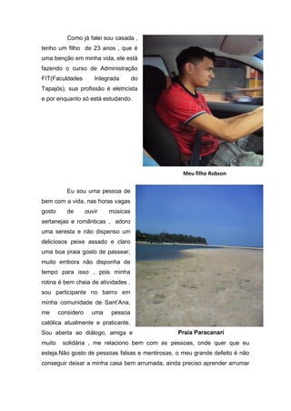 Como já falei sou casada ,
tenho um filho de 23 anos , que é
uma benção em minha vida, ele está
fazendo o curso de Administração
FIT(Faculdades         Integrada      do
Tapajós), sua profissão é eletricista
e por enquanto só está estudando.




                                                   Meu filho Robson


           Eu sou uma pessoa de
bem com a vida, nas horas vagas
gosto      de       ouvir   músicas
sertanejas e românticas , adoro
uma seresta e não dispenso um
deliciosos peixe assado e claro
uma boa praia gosto de passear,
muito embora não disponha de
tempo para isso , pois minha
rotina é bem cheia de atividades ,
sou participante no bairro em
minha comunidade de Sant’Ana,
me      considero     uma    pessoa
católica atualmente e praticante.
Sou aberta ao diálogo, amiga e                   Praia Paracanari
muito    solidária , me relaciono bem com as pessoas, onde quer que eu
esteja.Não gosto de pessoas falsas e mentirosas, o meu grande defeito é não
conseguir deixar a minha casa bem arrumada, ainda preciso aprender arrumar
 