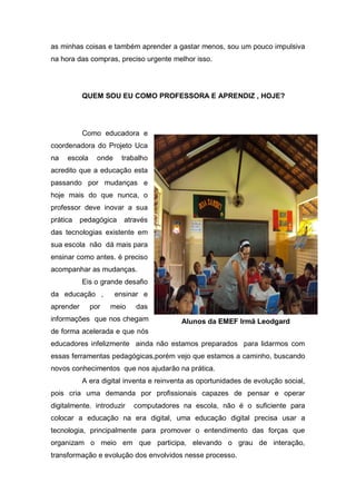 as minhas coisas e também aprender a gastar menos, sou um pouco impulsiva
na hora das compras, preciso urgente melhor isso.




           QUEM SOU EU COMO PROFESSORA E APRENDIZ , HOJE?




           Como educadora e
coordenadora do Projeto Uca
na   escola     onde    trabalho
acredito que a educação esta
passando por mudanças e
hoje mais do que nunca, o
professor deve inovar a sua
prática    pedagógica    através
das tecnologias existente em
sua escola não dá mais para
ensinar como antes. é preciso
acompanhar as mudanças.
           Eis o grande desafio
da educação ,          ensinar e
aprender      por   meio    das
informações que nos chegam                Alunos da EMEF Irmã Leodgard
de forma acelerada e que nós
educadores infelizmente ainda não estamos preparados para lidarmos com
essas ferramentas pedagógicas,porém vejo que estamos a caminho, buscando
novos conhecimentos que nos ajudarão na prática.
           A era digital inventa e reinventa as oportunidades de evolução social,
pois cria uma demanda por profissionais capazes de pensar e operar
digitalmente. introduzir    computadores na escola, não é o suficiente para
colocar a educação na era digital, uma educação digital precisa usar a
tecnologia, principalmente para promover o entendimento das forças que
organizam o meio em que participa, elevando o grau de interação,
transformação e evolução dos envolvidos nesse processo.
 