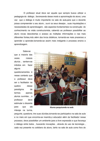 O professor atual deve ser aquele que sempre busca utilizar a
pedagogia do diálogo , favorecendo desse modo a aproximação do aluno, uma
vez que o diálogo é muito importante na sala de aula,para que o docente
possa compreender o seu aluno , ouvir os seus desejos , suas inquietações e
necessidades de aprendizagem, são aspectos fundamentais na construção do
conhecimento na visão construcionista, cabendo ao professor possibilitar ao
aluno novas descobertas e acesso as múltiplas informações e nas mais
diferentes fontes,indo além dos livros didáticos, tornando-se mais prazeroso a
aprender a aprender,tornando-se assim mais instigante o processo ensino e
aprendizagem.


            Sabe-se
que a maioria das
vezes           nossos
alunos , sentem-se
inibidos em      fazer
alguns
questionamentos é
nesse contexto que
o   professor    deve
ser o facilitador na
quebra          desse
paradigma          de
termos        apenas
alunos ouvintes , o
professor        deve
estimular o discente
para     que       ele                 Alunos pesquisando na web
interaja na turma,
pergunte, questione, tire suas dúvidas,tornando-se participativo na sala de aula
e no meio em que encontra-se inserido,o educador além de facilitador nesse
processo, deve possibilitar um ambiente para a livre expressão e que favoreça
o diálogo entre todos , buscando inovações , através do uso da tecnologia ,
cada vez presente no cotidiano do aluno, tanto na sala de aula como fora do
 