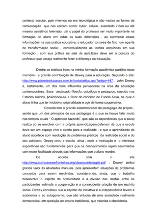 contexto escolar, pois vivemos na era tecnológica e são muitas as fontes de
comunicação que nos cercam como: cyber, celular, assistindo vídeo ou até
mesmo assistindo televisão, daí o papel do professor ser muito importante na
formação do aluno em todas as suas dimensões , ao aproveitar essas
informações na sua prática educativa, o educador torna-se de fato um agente
de transformação social , contextualizando as teorias adquiridas em sua
formação , com sua prática na sala de aula.Essa deve ser a postura do
professor que deseja realmente fazer a diferença na educação.


          Dentre os teóricos lidos na minha formação acadêmica partilho neste
memorial a grande contribuição de Dewey para a educação. Segundo o site:
http://www.planetaeducacao.com.br/portal/artigo.asp?artigo=447 , John Dewey
é, certamente, um dos mais influentes pensadores na área da educação
contemporânea. Esse destacado filósofo, psicólogo e pedagogo, nascido nos
Estados Unidos, posicionou-se a favor do conceito de Escola Ativa, na qual o
aluno tinha que ter iniciativa, originalidade e agir de forma cooperativa.
                Considerado o grande sistematizador da pedagogia de projeto ,
sendo que um dos princípios de sua pedagogia é o que se houve falar muito
nos tempos atuais “ O aprender fazendo”, que são as experiências que o aluno
realiza ao se envolver com a própria aprendizagem,defensor de que a escola
deve ser um espaço vivo e aberto para a realidade , e que o aprendizado do
aluno acontece com resolução de problemas práticos da realidade social e do
seu cotidiano. Dewey criou a escola ativa , onde a motivação e o interesse
espontâneo são fundamentais para que os conhecimentos sejam assimilados
com maior facilidade através das informações que o aluno recebe.
          De              acordo               com                  o              site
http://www.curriculosemfronteiras.org/classicos/teiapple.pdf    ,       Dewey   atribui
grande valor às atividades manuais, pois apresentam situações de problemas
concretos para serem resolvidos, considerando, ainda, que o trabalho
desenvolve o espírito de comunidade e a divisão das tarefas entre os
participantes estimula a cooperação e a conseqüente criação de um espírito
social. Dewey concebeu que o espírito de iniciativa e a independência levam à
autonomia e ao autogoverno, que são virtudes de uma sociedade realmente
democrática, em oposição ao ensino tradicional, que valoriza a obediência.
 