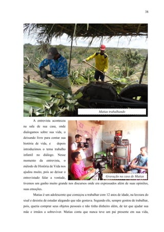 38
A entrevista aconteceu
na sala de sua casa, onde
dialogamos sobre sua vida, o
deixando livre para contar sua
história de vida, e depois
introduzimos o tema trabalho
infantil no diálogo. Nesse
momento da entrevista, o
método de História de Vida nos
ajudou muito, pois ao deixar o
entrevistado falar a vontade,
tivemos um ganho muito grande nos discursos onde era expressados além de suas opiniões,
suas emoções.
Matias é um adolescente que começou a trabalhar com 12 anos de idade, na lavoura do
sisal e desistiu de estudar alegando que não gostava. Segundo ele, sempre gostou de trabalhar,
pois, queria comprar seus objetos pessoais e não tinha dinheiro além, de ter que ajudar sua
mãe e irmãos a sobreviver. Matias conta que nunca teve um pai presente em sua vida,
Matias trabalhando
Gravação na casa de Matias
 