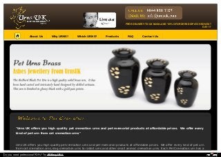 About Us Why URNS? Which URNS? Products FAQ Contact Us
"Urns UK oﬀers you high quality pet cremation urns and pet memorial products at aﬀordable prices. We oﬀer every
kind of pet urn from cat cremation urns"
Urns UK oﬀers you high quality pet cremation urns and pet memorial products at aﬀordable prices. We oﬀer every kind of pet urn
from cat cremation urns, dog cremation urns to rabbit urns and other small animal cremation urns. Each Pet Cremation urn has a
FREE DELIVERY TO UK MAINLAND '99% OF ORDERS DISPATCHED NEXT
DAY !!!'
Do you need professional PDFs? Try PDFmyURL!
 