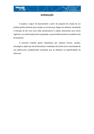 INTRODUÇÃO


       O projeto a seguir foi desenvolvido a partir da proposta de criação de um
produto gráfico eficiente para receber os turistas que chegam em Maceió, ressaltando
a intenção de dar uma nova visão social/cultural à cidade, destacando seus ícones
regionais e os reafirmando junto á população, a qual também pertence ao público-alvo
do propósito.

       O presente trabalho ganha importância por salientar formas, estudos,
estratégias e ações que são direcionadas e modeladas de acordo com a necessidade de
seu público-alvo, estabelecendo resoluções que se adéquam às especificidades de
cada caso.
 