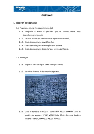 Criatividade


1. PESQUISA ICONOGRAFICA

  1.1. Preparação Mental (Busca por informação)
     1.1.1. Fotografar e filmar o percurso que os turistas fazem após
           desembarcarem no porto.
     1.1.2. Estudo e análise dos elementos que representam Maceió.
     1.1.3. Coleta de dados junto ao público-alvo.
     1.1.4. Coleta de dados junto a uma agência de turismo.
     1.1.5. Coleta de dados junto á secretaria de turismo de Maceió.



  1.2. Inspiração


     1.2.1. Alagoas – Terra das águas – Mar – Jangada – Vela


     1.2.2. Desenhos do muro da Assembléia Legislativa.




     1.2.3. Cores da bandeira de Alagoas - VERMELHO, AZUL e BRANCO. Cores da
             bandeira de Maceió – VERDE, VERMELHO e AZUL e Cores da Bandeira
             Nacional – VERDE, AMARELO, AZUL e BRANCO.
 