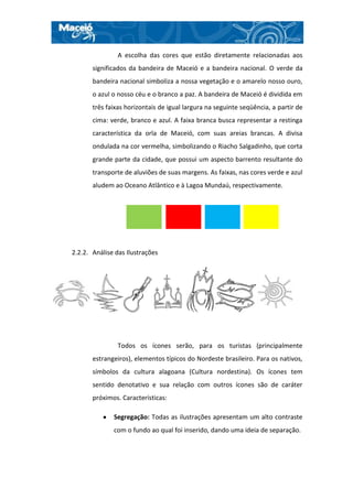 A escolha das cores que estão diretamente relacionadas aos
       significados da bandeira de Maceió e a bandeira nacional. O verde da
       bandeira nacional simboliza a nossa vegetação e o amarelo nosso ouro,
       o azul o nosso céu e o branco a paz. A bandeira de Maceió é dividida em
       três faixas horizontais de igual largura na seguinte seqüência, a partir de
       cima: verde, branco e azul. A faixa branca busca representar a restinga
       característica da orla de Maceió, com suas areias brancas. A divisa
       ondulada na cor vermelha, simbolizando o Riacho Salgadinho, que corta
       grande parte da cidade, que possui um aspecto barrento resultante do
       transporte de aluviões de suas margens. As faixas, nas cores verde e azul
       aludem ao Oceano Atlântico e à Lagoa Mundaú, respectivamente.




2.2.2. Análise das Ilustrações




                Todos os ícones serão, para os turistas (principalmente
       estrangeiros), elementos típicos do Nordeste brasileiro. Para os nativos,
       símbolos da cultura alagoana (Cultura nordestina). Os ícones tem
       sentido denotativo e sua relação com outros ícones são de caráter
       próximos. Características:

              Segregação: Todas as ilustrações apresentam um alto contraste
              com o fundo ao qual foi inserido, dando uma ideia de separação.
 