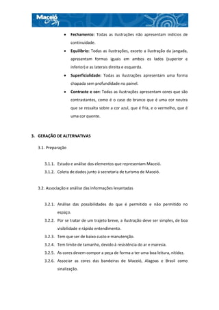 Fechamento: Todas as ilustrações não apresentam indícios de
                    continuidade.
                    Equilíbrio: Todas as ilustrações, exceto a ilustração da jangada,
                    apresentam formas iguais em ambos os lados (superior e
                    inferior) e as laterais direita e esquerda.
                    Superficialidade: Todas as ilustrações apresentam uma forma
                    chapada sem profundidade no painel.
                    Contraste e cor: Todas as ilustrações apresentam cores que são
                    contrastantes, como é o caso do branco que é uma cor neutra
                    que se ressalta sobre a cor azul, que é fria, e o vermelho, que é
                    uma cor quente.



3. GERAÇÃO DE ALTERNATIVAS

  3.1. Preparação


     3.1.1. Estudo e análise dos elementos que representam Maceió.
     3.1.2. Coleta de dados junto á secretaria de turismo de Maceió.


  3.2. Associação e análise das informações levantadas


     3.2.1. Análise das possibilidades do que é permitido e não permitido no
            espaço.
     3.2.2. Por se tratar de um trajeto breve, a ilustração deve ser simples, de boa
            visibilidade e rápido entendimento.
     3.2.3. Tem que ser de baixo custo e manutenção.
     3.2.4. Tem limite de tamanho, devido à resistência do ar e maresia.
     3.2.5. As cores devem compor a peça de forma a ter uma boa leitura, nitidez.
     3.2.6. Associar as cores das bandeiras de Maceió, Alagoas e Brasil como
            sinalização.
 
