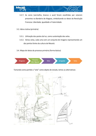 3.2.7. As cores (vermelho, branco e azul) foram escolhidas por estarem
                presentes na Bandeira de Alagoas, simbolizando os ideais da Revolução
                Francesa: Liberdade, Igualdade e Fraternidade.


   3.3. Ideia criativa (primária)


       3.3.1. Utilização dos postes de luz, como sustentação das velas.
       3.3.2. Várias velas, cada uma com um conjunto de imagens representando um
            dos pontos fortes da cultura de Maceió.


   3.4. Mapa de ideias do processo primário (forma básica)



                        Paraíso
      Alagoas                              Mar           Jangada          Vela
                       das Águas



Tomando como partido a “vela” como objeto de estudo, temos as alternativas:
 