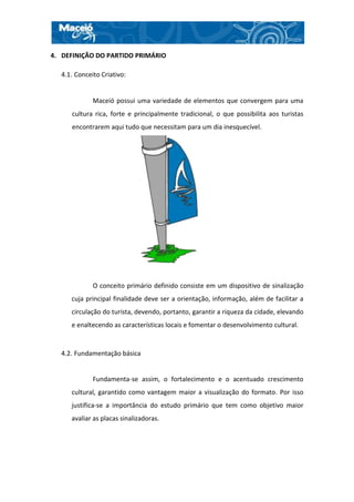 4. DEFINIÇÃO DO PARTIDO PRIMÁRIO

  4.1. Conceito Criativo:


             Maceió possui uma variedade de elementos que convergem para uma
     cultura rica, forte e principalmente tradicional, o que possibilita aos turistas
     encontrarem aqui tudo que necessitam para um dia inesquecível.




             O conceito primário definido consiste em um dispositivo de sinalização
     cuja principal finalidade deve ser a orientação, informação, além de facilitar a
     circulação do turista, devendo, portanto, garantir a riqueza da cidade, elevando
     e enaltecendo as características locais e fomentar o desenvolvimento cultural.


  4.2. Fundamentação básica


             Fundamenta-se assim, o fortalecimento e o acentuado crescimento
     cultural, garantido como vantagem maior a visualização do formato. Por isso
     justifica-se a importância do estudo primário que tem como objetivo maior
     avaliar as placas sinalizadoras.
 