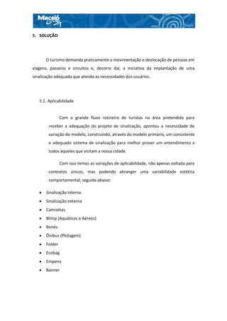 5. SOLUÇÃO




      O turismo demanda praticamente a movimentação e deslocação de pessoas em
viagens, passeios e circuitos e, decorre daí, a iniciativa da implantação de uma
sinalização adequada que atenda as necessidades dos usuários.




   5.1. Aplicabilidade


                Com o grande fluxo rotineiro de turistas na área pretendida para
        receber a adequação do projeto de sinalização, apontou a necessidade de
        variação do modelo, construindo, através do modelo primário, um consistente
        e adequado sistema de sinalização para melhor prover um entendimento a
        todos àqueles que visitam a nossa cidade.

                Com isso temos as variações de aplicabilidade, não apenas voltada para
        contextos únicos, mas podendo abranger uma variabilidade estética
        comportamental, seguida abaixo:

       Sinalização interna
       Sinalização externa
       Camisetas
       Blimp (Aquáticos e Aéreos)
       Bonés
       Ônibus (Plotagem)
       Folder
       Ecobag
       Empena
       Banner
 