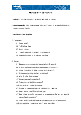 METODOLOGIA DO PROJETO


1. Cliente: Prefeitura de Maceió – Secretaria Municipal de Turismo.


2. Problematização: Criar um produto gráfico para receber os turistas (público-alvo)
  que chegam em Maceió.


3. Componentes do Problema:


1) Público-Alvo
       i) Classe-social?
       ii) Perfil psicográfico?
       iii) Renda mínima?
       iv) Estados Brasileiros e/ou países Internacionais?
       v) Quantidade média de turistas por cruzeiros?


2) Outras:
       i) Quais elementos representativos do turismo de Maceió?
       ii) Do que o turista lembra quando fala da cidade de Maceió?
       iii) O que, em Maceió, é conhecido internacionalmente?
       iv) O que os turistas querem fazer em Maceió?
       v) Nível de cultural dos turistas?
       vi) De que lugares vêm os turistas?
       vii) Quanto tempo o turista passa aqui?
       viii) Como chamar a atenção do turista?
       ix) O que o turista espera encontrar quando chega a Maceió?
       x) Qual o idioma mais falado pelos turistas?
       xi) Qual o lugar de maior percentual de turistas que embarcam em Maceió?
          Nacional ou Internacional?
       xii) Qual o período de embarque e desembarque de cruzeiros em Maceió?
       xiii) Como melhorar a imagem do porto? Isso é necessário?
 