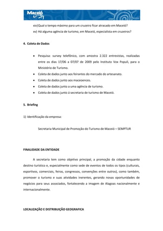 xiv) Qual o tempo máximo para um cruzeiro ficar atracado em Maceió?
       xv) Há alguma agência de turismo, em Maceió, especialista em cruzeiros?


4. Coleta de Dados


              Pesquisa: survey telefônico, com amostra 2.322 entrevistas, realizadas
              entre os dias 17/06 a 07/07 de 2009 pelo Instituto Vox Populi, para o
              Ministério de Turismo.
              Coleta de dados junto aos feirantes do mercado do artesanato.
              Coleta de dados junto aos maceoences.
              Coleta de dados junto a uma agência de turismo.
              Coleta de dados junto á secretaria de turismo de Maceió.


5. Briefing


1) Identificação da empresa:


              Secretaria Municipal de Promoção do Turismo de Maceió – SEMPTUR




FINALIDADE DA ENTIDADE

       A secretaria tem como objetivo principal, a promoção da cidade enquanto
destino turístico e, especialmente como sede de eventos de todos os tipos (culturais,
esportivos, comerciais, feiras, congressos, convenções entre outros), como também,
promover o turismo e suas atividades inerentes, gerando novas oportunidades de
negócios para seus associados, fortalecendo a imagem de Alagoas nacionalmente e
internacionalmente.




LOCALIZAÇÃO E DISTRIBUIÇÃO GEOGRAFICA
 