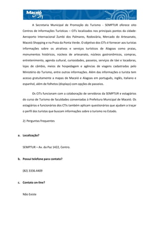 A Secretaria Municipal de Promoção do Turismo - SEMPTUR oferece oito
   Centros de Informações Turísticas – CITs localizados nos principais pontos da cidade:
   Aeroporto Internacional Zumbi dos Palmares, Rodoviária, Mercado do Artesanato,
   Maceió Shopping e na Praia da Ponta Verde. O objetivo dos CITs é fornecer aos turistas
   informações sobre os atrativos e serviços turísticos de Alagoas como praias,
   monumentos históricos, núcleos de artesanato, núcleos gastronômicos, compras,
   entretenimento, agenda cultural, curiosidades, passeios, serviços de táxi e locadoras,
   lojas de câmbio, meios de hospedagem e agências de viagens cadastradas pelo
   Ministério do Turismo, entre outras informações. Além das informações o turista tem
   acesso gratuitamente a mapas de Maceió e Alagoas em português, inglês, italiano e
   espanhol, além de folhetos (displays) com opções de passeios.

          Os CITs funcionam com a colaboração de servidoras da SEMPTUR e estagiários
   do curso de Turismo de faculdades conveniadas à Prefeitura Municipal de Maceió. Os
   estagiários e funcionários dos CTIs também aplicam questionários que ajudam a traçar
   o perfil dos turistas que buscam informações sobre o turismo no Estado.


   2) Perguntas frequentes



a. Localização?


   SEMPTUR – Av. da Paz 1422, Centro.


b. Possui telefone para contato?


   (82) 3336.4409


c. Contato on-line?


   Não Existe
 