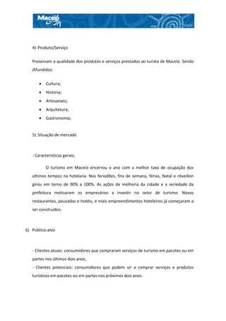 4) Produto/Serviço


   Preservam a qualidade dos produtos e serviços prestados ao turista de Maceió. Sendo
   difundidos:


           Cultura;
           Historia;
           Artesanato;
           Arquitetura;
           Gastronomia;


   5) Situação de mercado



   - Características gerais;

          O turismo em Maceió encerrou o ano com a melhor taxa de ocupação dos
   últimos tempos na hotelaria. Nos feriadões, fins de semana, férias, Natal e réveillon
   girou em torno de 90% a 100%. As ações de melhoria da cidade e a seriedade da
   prefeitura motivaram os empresários a investir no setor de turismo. Novos
   restaurantes, pousadas e hotéis, e mais empreendimentos hoteleiros já começaram a
   ser construídos.



6) Público-alvo



   - Clientes atuais: consumidores que compraram serviços de turismo em pacotes ou em
   partes nos últimos dois anos;
   - Clientes potenciais: consumidores que podem vir a comprar serviços e produtos
   turísticos em pacotes ou em partes nos próximos dois anos.
 