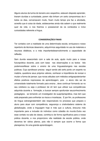 Alguns alunos da turma do terceiro ano vespertino, estavam disposto aprender,
tiraram duvidas e curiosidade, porem não tinham um certo compromisso de ir
todos os dias, conversavam muito, ficam muito tempo pra faz a atividade,
acredito que é coisa da idade, adolescentes ainda não sabem o que realmente
quer da vida. e nos fizemos o possessível da os conteúdos e inclui
curiosidades referente a língua.
CONSIDERAÇÕES FINAIS
Ter contatos com a realidade de uma determinada escola, enriquece-o nosso
repertorio de técnicas desensino, adquirirmos seguridade no uso de materiais e
recursos didáticos, e o más importantedesenvolvimento a capacidade de
reflexão.
Sem duvida essecontato com a sala de aula, ajudo muito para a nossa
futuraprática docente, pois com base nas observações e os textos lido
podemosreflexar sobre o ensino de uma línguaestrangera nas escolas
publicas. Cujo oprofessor precisa seguir sendo até certo ponto um experto na
matéria, questiona seus próprios valores, conhecer a importância de revisar e
mudar a forma de pensar, que novas atitudes com métodos antigospoderiamter
efeitos positivos noprocesso de aprendizagem, pois o aluno não sai da
universidade totalmente formado para ensina , deve continuar formando se no
seu cotidiano ou seja o professor de LE tem que utilizar sus competências
adquirida durante a formação, e buscar sempre aprofundar seuconhecimento
pedagógico, se tornando um investigador de suaprópriaprática, mas tem que
está preparado para enfrentar os riscos e incertezas. E por fim, os professores
de língua estrangeratambém são responsáveis no processo que prepara o
aluno para atuar com competência, segurança e criatividadeno sistema de
globalização, onde a linguagem hoje é más que a cultura, érecurso más
importante para a inclusão do individuo como cidadão do mundo.Outra vez
esse contato na sala de classe, contribui-o de forma significativa para a nossa
prática docente, e nos proporciono vêa realidade da escola pública, onde
devemos ter vários planos, pois não é sempre que ocorre a forma que
planejamos, foi uma grande aprendizagem.
 
