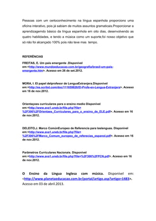 Pessoas com um certoconhecimento na língua espanhola proporciono uma
oficina interativo, pois já sabiam de muitos assuntos gramaticais.Proporcionar a
aprendizagemdo básico da língua espanhola em oito dias, desenvolvendo as
quatro habilidades, e tendo a música como um suporte,foi nosso objetivo que
só não foi alcançado 100% pois não teve mas tempo.
REFERÊNCIAS
FREITAS, E. Um país emergente .Disponível
em:<http://www.mundoeducacao.com.br/geografia/brasil-um-pais-
emergente.htm>. Acesso em 26 de set.2012.
MORA, I. El papel delprofesor de LenguaExtranjera.Disponível
em:<http://es.scribd.com/doc/111659826/El-Profe-en-Lengua-Extranjera>. Acesso
em 16 de nov.2012.
Orientaçoes curriculares para o ensino medio Disponível
em:<http://www.ava1.uneb.br/file.php?file=
%2F306%2FOrientaes_Curriculares_para_o_ensino_de_ELE.pdf>. Acesso em 16
de nov.2012.
DELEITO,J. Marco ComúnEuropeo de Referencia para laslenguas. Disponível
em:<http://www.ava1.uneb.br/file.php?file=
%2F306%2FMarco_Comum_europeo_de_referecias_espanol.pdf>. Acesso em 16
de nov.2012.
Parâmetros Curriculares Nacionais. Disponível
em:<http://www.ava1.uneb.br/file.php?file=%2F306%2FPCN.pdf>. Acesso em 16
de nov.2012.
O Ensino da Língua Inglesa com música. Disponível em:
<http://www.planetaeducacao.com.br/portal/artigo.asp?artigo=1483>.
Acesso em 03 de abril.2013.
 