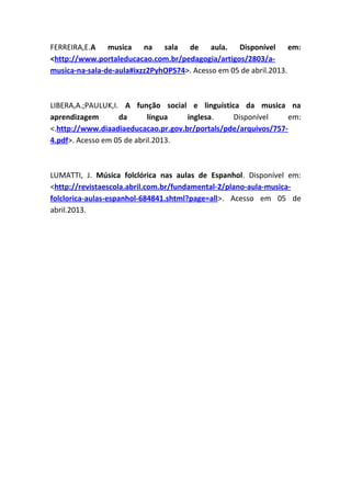 FERREIRA,E.A musica na sala de aula. Disponível em:
<http://www.portaleducacao.com.br/pedagogia/artigos/2803/a-
musica-na-sala-de-aula#ixzz2PyhOPS74>. Acesso em 05 de abril.2013.
LIBERA,A.;PAULUK,I. A função social e linguística da musica na
aprendizagem da língua inglesa. Disponível em:
<.http://www.diaadiaeducacao.pr.gov.br/portals/pde/arquivos/757-
4.pdf>. Acesso em 05 de abril.2013.
LUMATTI, J. Música folclórica nas aulas de Espanhol. Disponível em:
<http://revistaescola.abril.com.br/fundamental-2/plano-aula-musica-
folclorica-aulas-espanhol-684841.shtml?page=all>. Acesso em 05 de
abril.2013.
 