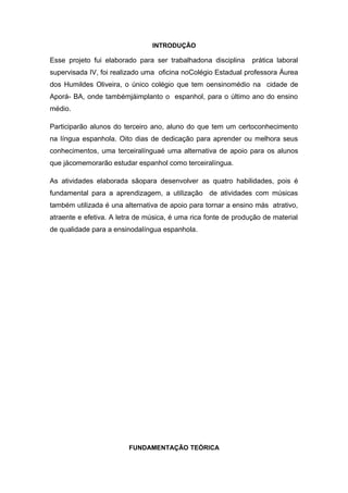 INTRODUÇÃO
Esse projeto fui elaborado para ser trabalhadona disciplina prática laboral
supervisada IV, foi realizado uma oficina noColégio Estadual professora Áurea
dos Humildes Oliveira, o único colégio que tem oensinomédio na cidade de
Aporá- BA, onde tambémjáimplanto o espanhol, para o último ano do ensino
médio.
Participarão alunos do terceiro ano, aluno do que tem um certoconhecimento
na língua espanhola. Oito dias de dedicação para aprender ou melhora seus
conhecimentos, uma terceiralínguaé uma alternativa de apoio para os alunos
que jácomemorarão estudar espanhol como terceiralíngua.
As atividades elaborada sãopara desenvolver as quatro habilidades, pois é
fundamental para a aprendizagem, a utilização de atividades com músicas
também utilizada é una alternativa de apoio para tornar a ensino más atrativo,
atraente e efetiva. A letra de música, é uma rica fonte de produção de material
de qualidade para a ensinodalíngua espanhola.
FUNDAMENTAÇÃO TEÓRICA
 