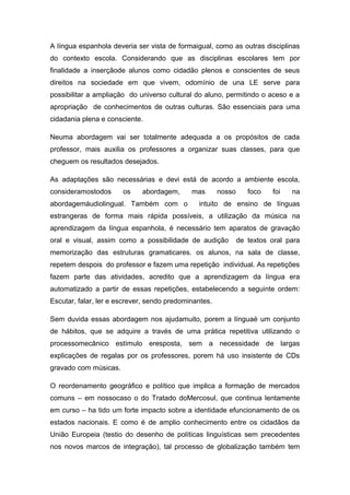 A língua espanhola deveria ser vista de formaigual, como as outras disciplinas
do contexto escola. Considerando que as disciplinas escolares tem por
finalidade a inserçãode alunos como cidadão plenos e conscientes de seus
direitos na sociedade em que vivem, odomínio de una LE serve para
possibilitar a ampliação do universo cultural do aluno, permitindo o aceso e a
apropriação de conhecimentos de outras culturas. São essenciais para uma
cidadania plena e consciente.
Neuma abordagem vai ser totalmente adequada a os propósitos de cada
professor, mais auxilia os professores a organizar suas classes, para que
cheguem os resultados desejados.
As adaptações são necessárias e devi está de acordo a ambiente escola,
consideramostodos os abordagem, mas nosso foco foi na
abordagemáudiolingual. Também com o intuito de ensino de línguas
estrangeras de forma mais rápida possíveis, a utilização da música na
aprendizagem da língua espanhola, é necessário tem aparatos de gravação
oral e visual, assim como a possibilidade de audição de textos oral para
memorização das estruturas gramaticares. os alunos, na sala de classe,
repetem despois do professor e fazem uma repetição individual. As repetições
fazem parte das atividades, acredito que a aprendizagem da língua era
automatizado a partir de essas repetições, estabelecendo a seguinte ordem:
Escutar, falar, ler e escrever, sendo predominantes.
Sem duvida essas abordagem nos ajudamuito, porem a línguaé um conjunto
de hábitos, que se adquire a través de uma prática repetitiva utilizando o
processomecânico estímulo eresposta, sem a necessidade de largas
explicações de regalas por os professores, porem há uso insistente de CDs
gravado com músicas.
O reordenamento geográfico e político que implica a formação de mercados
comuns – em nossocaso o do Tratado doMercosul, que continua lentamente
em curso – ha tido um forte impacto sobre a identidade efuncionamento de os
estados nacionais. E como é de amplio conhecimento entre os cidadãos da
União Europeia (testio do desenho de políticas linguísticas sem precedentes
nos novos marcos de integração), tal processo de globalização também tem
 