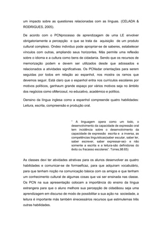um impacto sobre as questiones relacionadas com as línguas. (CELADA &
RODRIGUES, 2005).
De acordo com o PCNprocesso de aprendizagem de uma LE envolver
obrigatoriamente a percepção e que se trata da aquisição de um produto
cultural complexo. Ondeo individuo pode apropriar-se de saberes, estabelecer
vínculos com outras, ampliando seus horizontes. Más permite uma reflexão
sobre o idioma e a cultura como bens de cidadania. Sendo que os recursos de
memorização podem e devem ser utilizados desde que adossados e
relacionados a atividades significativas. Os PCNsdar orientações para serem
seguidas por todos em relação ao espanhol, nos mostra os ramos que
devemos seguir. Está claro que o espanhol entra nos currículos escolares por
motivos políticos, ganhaum grande espaço por vários motivos seja no âmbito
dos negócios como oMercosul, no educativo, académico e político.
Oensino da língua inglesa como a espanhol compreende quatro habilidades:
Leitura, escrita, compreensão e produção oral.
“ A linguagem opera como um todo, o
desenvolvimento da capacidade de expressão oral
tem incidência sobre o desenvolvimento da
capacidade de expressão escrita e a inversa, as
competências linguísticas(saber escutar, saber ler,
saber escrever, saber expressar-se)- e não
somente a escrita e a leitura-são definidoras do
êxito ou fracasso escolares”. Torres,98:65)
As classes devi ter atividades atrativas para os alunos desenvolver as quatro
habilidades e comunicar-se de formaeficaz, para que adquiram vocabulário,
para que tenham noção na comunicação básica com os amigos e que tenham
um conhecimento cultural de algumas cosas que vai ser ensinada nas classe.
Os PCN na sua apresentação colocam a importância do ensino da língua
estrangera para que o aluno melhore sua percepção de cidadãoou seja uma
aprendizagem em discurso de modo de possibilitar a sua ação na sociedade, a
leitura é importante más também énecessários recursos que estimulemas três
outras habilidades.
 