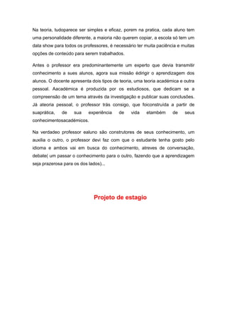 Na teoria, tudoparece ser simples e eficaz, porem na pratica, cada aluno tem
uma personalidade diferente, a maioria não querem copiar, a escola só tem um
data show para todos os professores, é necessário ter muita paciência e muitas
opções de conteúdo para serem trabalhados.
Antes o professor era predominantemente um experto que devia transmitir
conhecimento a sues alunos, agora sua missão édirigir o aprendizagem dos
alunos. O docente apresenta dois tipos de teoria, uma teoria académica e outra
pessoal. Aacadémica é produzida por os estudiosos, que dedicam se a
compreensão de um tema através da investigação e publicar suas conclusões.
Já ateoria pessoal, o professor trás consigo, que foiconstruída a partir de
suaprática, de sua experiência de vida etambém de seus
conhecimentosacadémicos.
Na verdadeo professor ealuno são construtores de seus conhecimento, um
auxilia o outro, o professor devi faz com que o estudante tenha gosto pelo
idioma e ambos vai em busca do conhecimento, atreves de conversação,
debate( um passar o conhecimento para o outro, fazendo que a aprendizagem
seja prazerosa para os dos lados)...
Projeto de estagio
 
