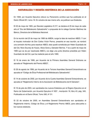 En 1958, por Acuerdo Ejecutivo obtuvo su Personería Jurídica que fue publicada en el
Diario Oficial 201, tomo 18. En octubre de ese mismo año, se publican sus Estatutos.
El 20 de mayo de 1983, por Decreto Legislativo # 217, se declara el 25 de mayo de cada
año el “Día del Bibliotecario Salvadoreño” a propuesta de la colega Carmen Martínez de
Blanco, Directora de la Biblioteca Nacional.
En la reunión del 20 de mayo de 1988 de AIBDA, surge la idea de reactivar ABES. Y con
el impulso motivador de Don Carlos Víctor Penna, presente en esa reunión, se nombró
una comisión Ad-Hoc para reactivar ABES, ésta quedó constituida por Helen Guardado de
del Cid, Nora Soundy de Huezo, Alicia Goria y Salvador Berríos. Y es a partir de mayo de
1989 que se da por reactivada ABES y se elige una junta directiva presidida por Helen
Guardado de del Cid, que fue reelecta para el año 1990.
El 16 de enero de 1999, por Acuerdo de la Primera Asamblea General Ordinaria se
aprueba el “Reglamento del Premio ABES”.
El 28 de agosto de 1999, por Acuerdo de la Tercera Asamblea General Extraordinaria se
aprueba el “Código de Ética Profesional del Bibliotecario Salvadoreño”
El 14 de octubre de 2000, por Acuerdo de la Cuarta Asamblea General Extraordinaria, se
aprueba el “Reglamento Interno de la Asociación de Bibliotecarios de El Salvador”.
El 16 de julio de 2003, son aprobados los nuevos Estatutos por el Órgano Ejecutivo en el
Ramo de Gobernación, por Acuerdo Ejecutivo # 1857 , inscripción 18, libro 43, pág. 345.
Publicados en el Diario Oficial, Tomo 360, # 131.
El 22 de octubre de 2005, en Asamblea General Extraordinaria son aprobados el
Reglamento Interno, Código de Ética y el Reglamento Premio ABES, para adecuarlos a
los nuevos estatutos.
Página 10MEMORIA DE LABORES 2016
NATURALEZA Y RESEÑA HISTÓRICA DE LA ASOCIACIÓN
 